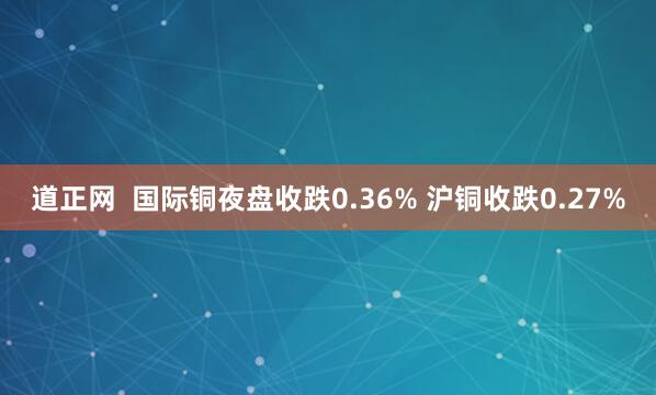 道正网  国际铜夜盘收跌0.36% 沪铜收跌0.27%