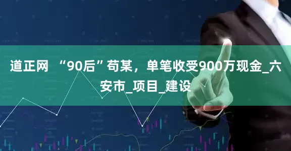 道正网  “90后”苟某，单笔收受900万现金_六安市_项目_建设