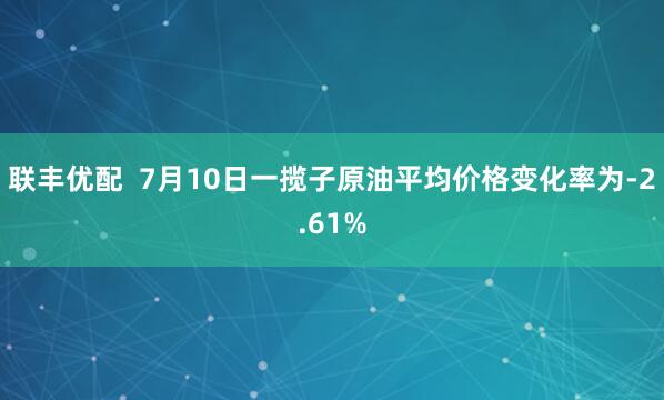 联丰优配  7月10日一揽子原油平均价格变化率为-2.61%