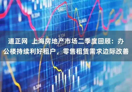 道正网  上海房地产市场二季度回顾：办公楼持续利好租户，零售租赁需求边际改善