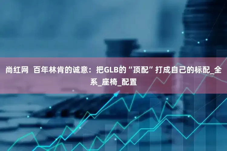 尚红网  百年林肯的诚意：把GLB的“顶配”打成自己的标配_全系_座椅_配置
