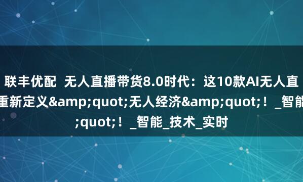 联丰优配  无人直播带货8.0时代：这10款AI无人直播工具正在重新定义"无人经济"！_智能_技术_实时