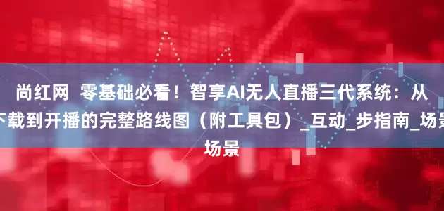 尚红网  零基础必看！智享AI无人直播三代系统：从下载到开播的完整路线图（附工具包）_互动_步指南_场景
