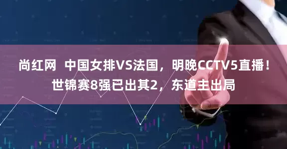 尚红网  中国女排VS法国，明晚CCTV5直播！世锦赛8强已出其2，东道主出局