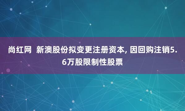 尚红网  新澳股份拟变更注册资本, 因回购注销5.6万股限制性股票