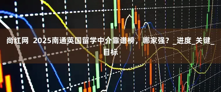 尚红网  2025南通英国留学中介靠谱榜，哪家强？_进度_关键_目标