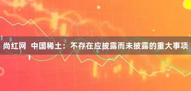 尚红网  中国稀土：不存在应披露而未披露的重大事项