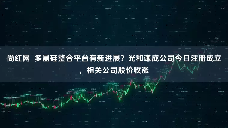 尚红网  多晶硅整合平台有新进展？光和谦成公司今日注册成立，相关公司股价收涨