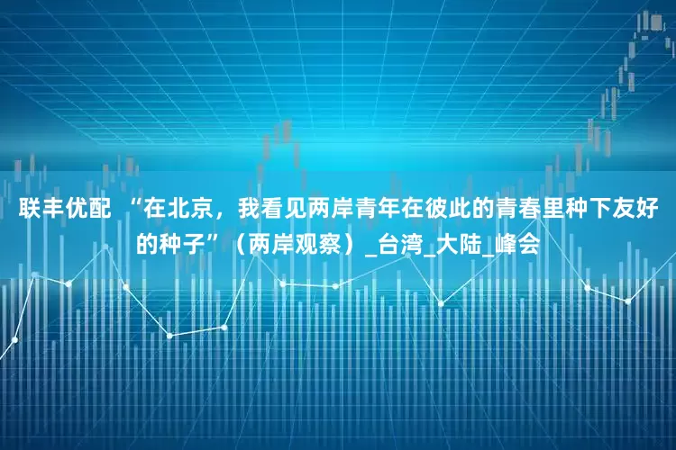 联丰优配  “在北京，我看见两岸青年在彼此的青春里种下友好的种子”（两岸观察）_台湾_大陆_峰会
