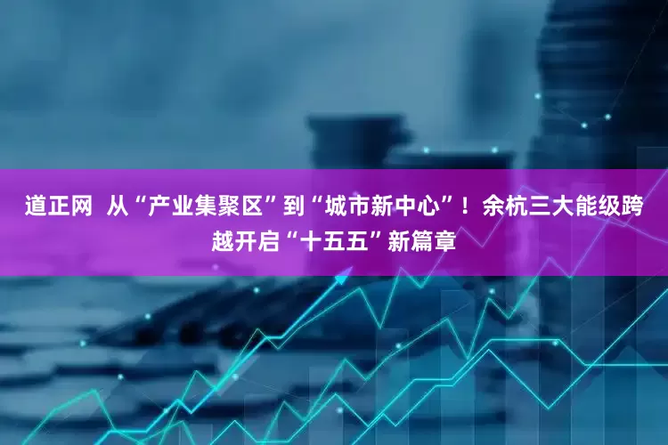 道正网  从“产业集聚区”到“城市新中心”！余杭三大能级跨越开启“十五五”新篇章